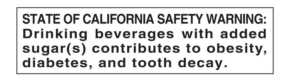 STATE OF CALIFORNIA SAFETY WARNING: Drinking beverages with added sugar(s) contributes to obesity, diabetes, and tooth decay.