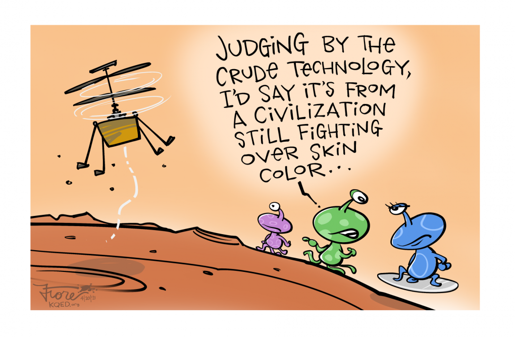A Mark Fiore cartoon that shows the NASA Ingenuity helicopter hovering over Mars as three multi-colored Martians look at it. One says, "judging by the crude technology, I'd say it's from a civilization still fighting over skin color."