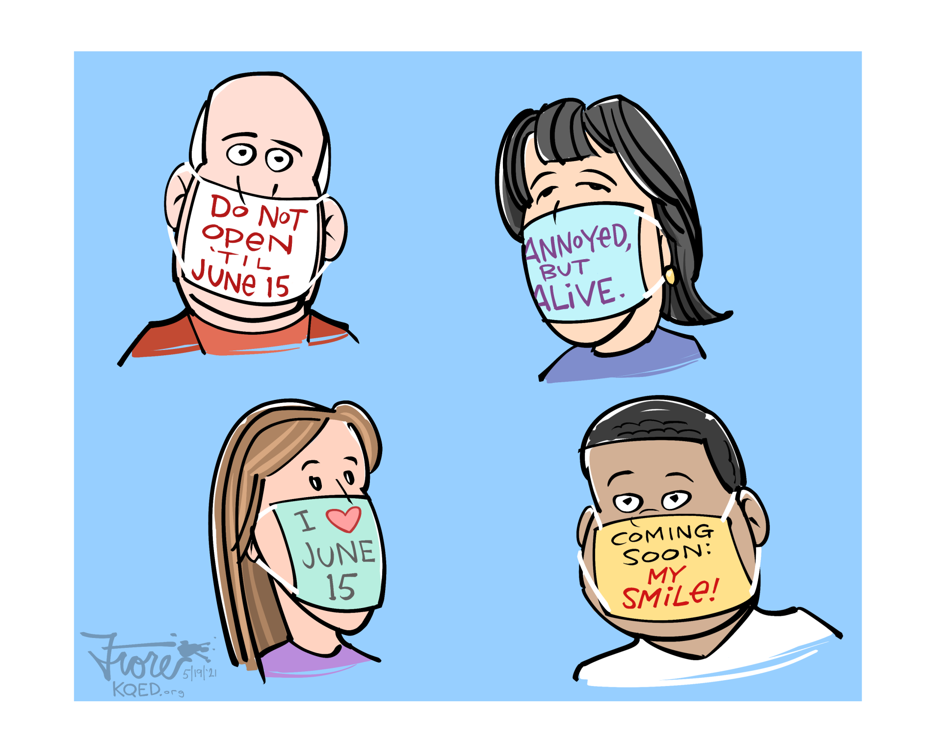A Mark Fiore cartoon about the June 15 date that vaccinated Californians will no longer be required to wear face masks. Four characters in the cartoons wear masks that read: Do not open 'til June 15, annoyed but alive, I (heart) June 15 and coming soon: my smile!