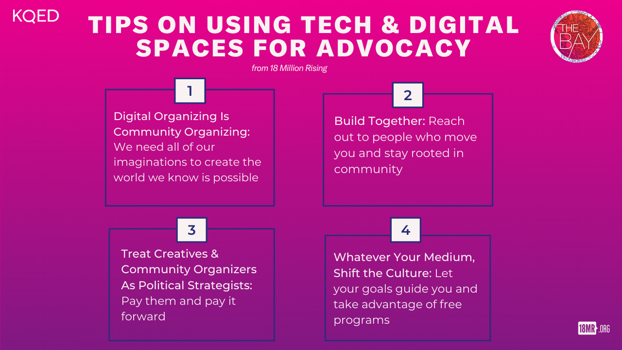 A graph with four parts, titled, 'Tips on Using Tech and Digital Spaces for Advocacy.' The first section says, 'Digital Organizing is Community Organizing: We need all of our imaginations to create the world we know is possible.' The second says, 'Build Together: Reach out to people who move you and stay rooted in community.' The third says, 'Treat Creatives and Community Organizers as Political Strategists: Pay them and pay it forward.' The fourth says, 'Whatever Your Medium, Shift the Culture: Let your goals guide you and take advantage of free programs.'