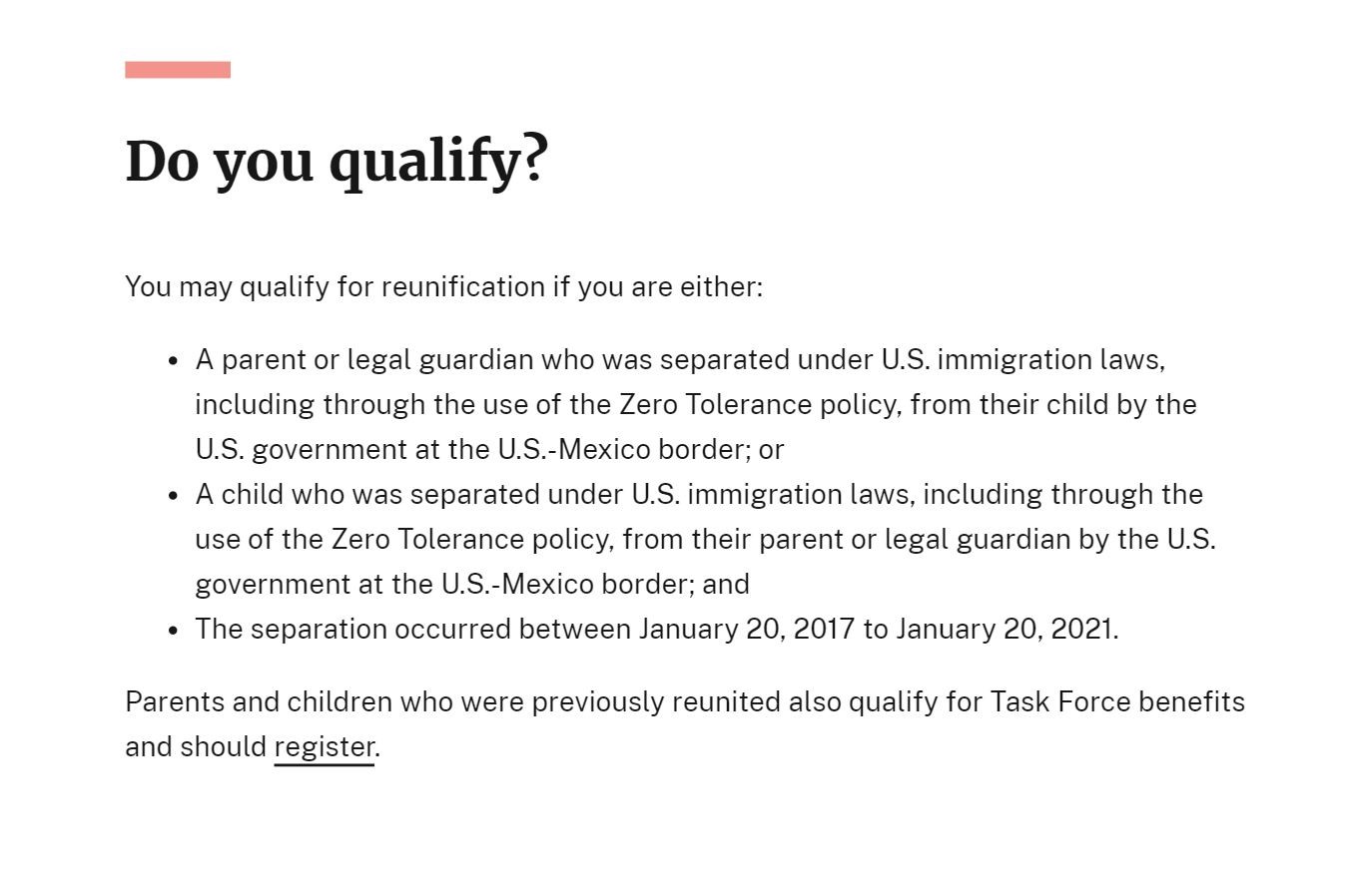 A graphic that reads out, "Do you qualify? You may qualify for reunification if you are either: 1. A parent or legal guardian who was separated under U.S. immigration laws, including through the use of the Zero Tolerance policy, from their child by the U.S. government at the U.S.-Mexico border; 2. A child who was separated under U.S. immigration laws, including through the use of the Zero Tolerance policy, from their parent or legal guardian by the U.S. government at the U.S.-Mexico border; 3. The separation occurred between January 20, 2017 to January 20, 2021. Parents and children who were previously reunited also qualify for Task Force benefits and should register.