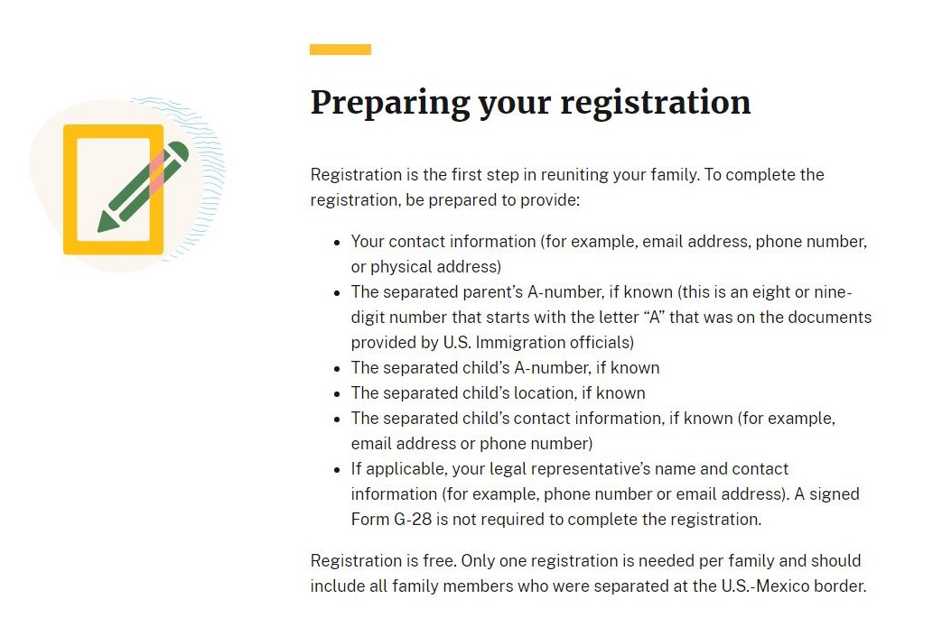 aam-us.org graphic titled, 'Preparing your registration,' which includes the following sections: 1. Registration is the first step in reuniting your family. To complete the registration, be prepared to provide: 2. Your contact information (for example, email address, phone number, or physical address); 2. The separated parent's A-number, if known (this is an eight or nin-digit number that starts with the letter "A" that was on the documents provided by the U.S. immigration officials); 3. The separated child's A-number, if known; 4. The separated child's location, if known; 5. The separated child's contact information, if known (for example, email address or phone number); 6. If applicable, your legal representative's name and contact information (for example, phone mu,ber or email address). A signed Form G-28 is not required to complete the registration; 7. Registration is free. Only one registration is needed per family and should include all family members who were separated at the U.S.-Mexico border.
