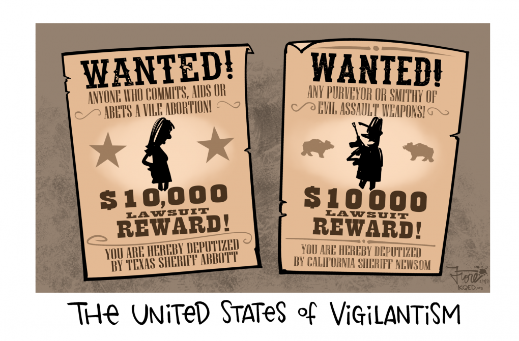 Cartoon: Two wanted posters are side by side, one reads, "wanted: anyone who commits, aids or abets a vile abortion, $10,000 lawsuit reward, by Texas sheriff Abbott." The other sign reads, "wanted: any purveyor or smithy of evil assault weapons, $10,000 lawsuit reward, by California sheriff Newsom."