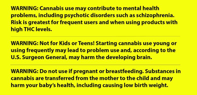 Three suggested warning labels in black lettering on a bright yellow background read: WARNING: Cannabis use may contribute to mental health problems, including psychotic disorders such as schizophrenia. Risk is greatest for frequent users and when using products with high THC levels. WARNING: Not for Kids or Teens! Starting cannabis use young or using frequently may lead to problem use and, according to the U.S. Surgeon General, may harm the developing brain. WARNING: Do not use if pregnant or breastfeeding. Substances in cannabis are transferred from the mother to the child and may harm your baby’s health, including causing low birth weight.