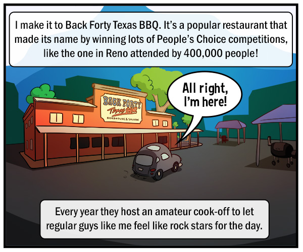 A car pulls up to a old-fashioned saloon style restaurant with an orange facade. Text reads, "All right, I'm here!" "I make it to Back Forty Texas BBQ. It's a popular restaurant that made its name by winning lots of People's Choice competitions, like the one in Reno attended by 400,000 people!" "Every year they host an amateur cook-off to let regular guys like me feel like rock stars for the day."