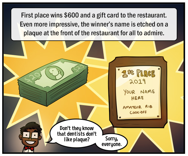 A stack of $20 bills and a gold plaque that reads, "1st Place 2019, Your Name Here, Amateur Rib Cook-Off." Text reads, "First place wins $600 and a gift card to the restaurant. Even more impressive, the winner's name is etched on a plaque at the front of the restaurant for all to admire." "Don't they know that dentists don't like plaque? Sorry, everyone."
