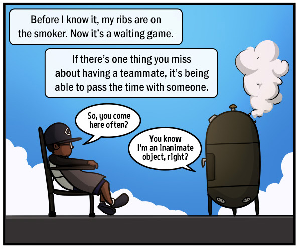 Man sits in a chair facing a barbecue smoker, with a gorgeous blue sky in the background. Text reads, "Before I know it, my ribs are on the smoker. Now it's a waiting game." "If there's one thing you miss about having a teammate, it's being able to pass the time with someone." "So, you come here often?" "You know I'm an inanimate object, right?"